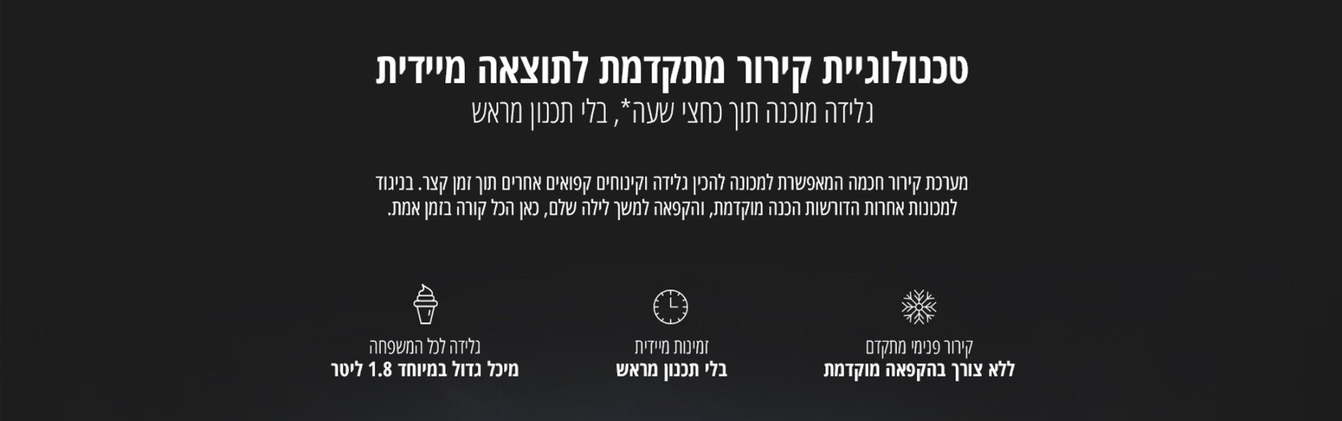 קירור פנימי מתקדם ללא צורך בהקפאה מוקדמת זמינות מיידית בלי תכנון מראש גלידה לכל המשפחה מיכל גדול במיוחד 1.8 ליטר טכנולוגיית קירור מתקדמת לתוצאה מיידית גלידה מוכנה תוך כחצי שעה*, בלי תכנון מראש מערכת קירור חכמה המאפשרת למכונה להכין גלידה וקינוחים קפואים אחרים תוך זמן קצר. בניגוד למכונות אחרות הדורשות הכנה מוקדמת, והקפאה למשך לילה שלם, כאן הכל קורה בזמן אמת.