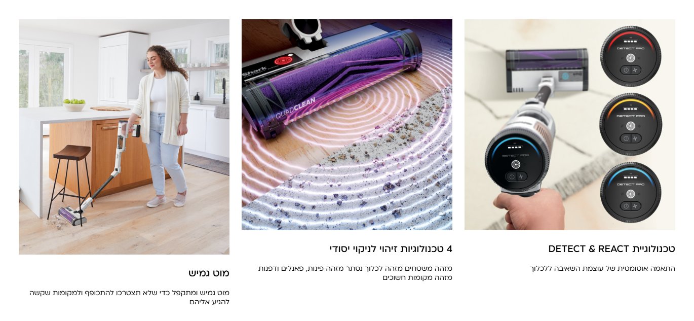 DETECT & REACT טכנולוגיית התאמה אוטומטית של עוצמת השאיבה ללכלוך 4 טכנולוגיות זיהוי לניקוי יסודי מזהה משטחים מזהה לכלוך נסתר מזהה פינות, פאנלים ודפנות מזהה מקומות חשוכים מוט גמיש מוט גמיש ומתקפל כדי שלא תצטרכו להתכופף ולמקומות שקשה להגיע אליהם
