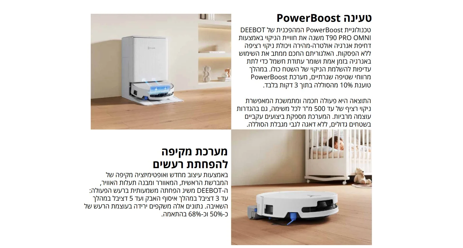 טעינה PowerBoost טכנולוגיית PowerBoost המהפכנית של DEEBOT T90 PRO OMNI משנה את חוויית הניקוי באמצעות דחיפת אנרגיה אולטרה-מהירה ויכולת ניקוי רציפה ללא הפסקות. האלגוריתם החכם ממתב את השימוש באנרגיה בזמן אמת ושומר עתודת חשמל כדי לתת עדיפות להשלמת הניקוי של השטח כולו. במהלך מרווחי שטיפה שגרתיים, מערכת PowerBoost טוענת 10% מהסוללה בתוך 3 דקות בלבד.