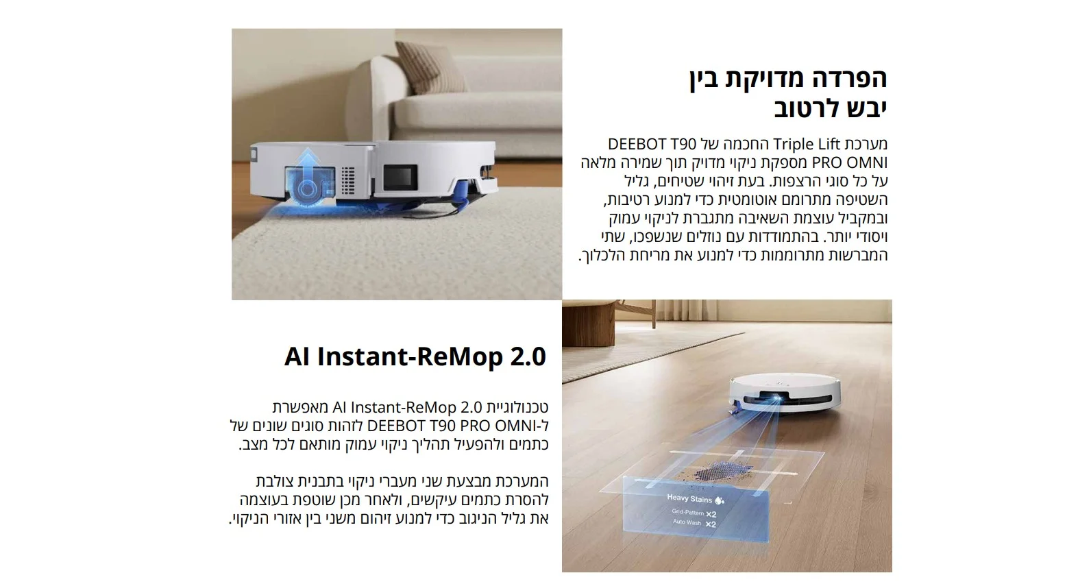 הפרדה מדויקת בין יבש לרטוב מערכת Triple Lift החכמה של DEEBOT T90 PRO OMNI מספקת ניקוי מדויק תוך שמירה מלאה על כל סוגי הרצפות. בעת זיהוי שטיחים, גליל השטיפה מתרומם אוטומטית כדי למנוע רטיבות, ובמקביל עוצמת השאיבה מתגברת לניקוי עמוק ויסודי יותר. בהתמודדות עם נוזלים שנשפכו, שתי המברשות מתרוממות כדי למנוע את מריחת הלכלוך.