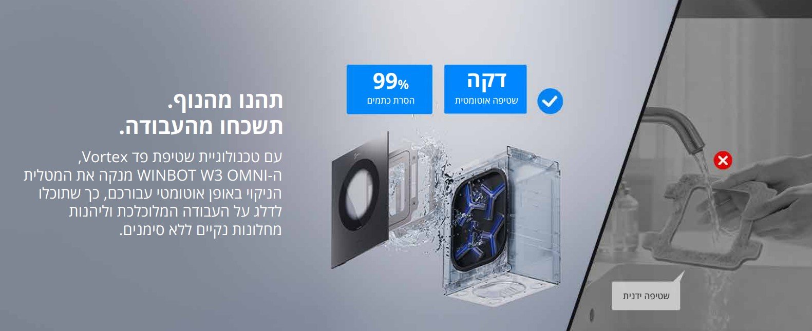 תהנו מהנוף. תשכחו מהעבודה. עם טכנולוגיית שטיפת פד Vortex ה- WINBOT W3 OMNI מנקה את המטלית הניקוי באופן אוטומטי עבורכם, כך שתוכלו לדלג על העבודה המלוכלכת וליהנות מחלונות נקיים ללא סימנים.