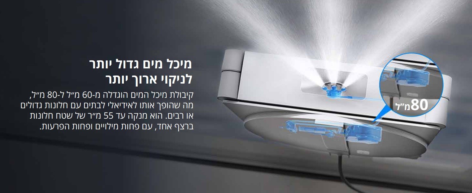מיכל מים גדול יותר לניקוי ארוך יותר קיבולת מיכל המים הונדלה מ-60 מ"ל ל-80 מ"ל, מה שהופך אותו לאידיאלי לבתים עם חלונות גדולים או רבים. הוא מנקה עד 55 מ"ר של שטח חלונות ברצף אחד, עם פחות מילויים ופחות הפרעות.