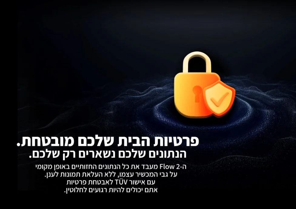 ה- flow 2 מעבד את כל הנתונים החזותיים באופן מקומי על גבי המכשיר עצמו, ללא העלאת תמונות לענן. עם אישור TUV לאבטחת פרטיות אתם יכולים להיות רגועים לחלוטין.